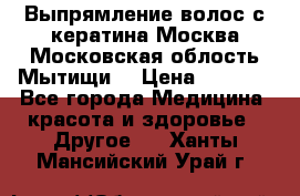Выпрямление волос с кератина Москва Московская облость Мытищи. › Цена ­ 3 000 - Все города Медицина, красота и здоровье » Другое   . Ханты-Мансийский,Урай г.